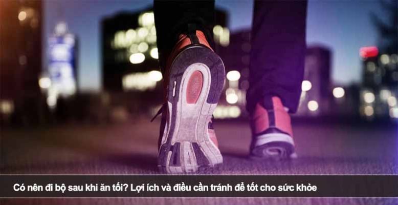 Có nên đi bộ sau khi ăn tối? Lợi ích và điều cần tránh để tốt cho sức khỏe
