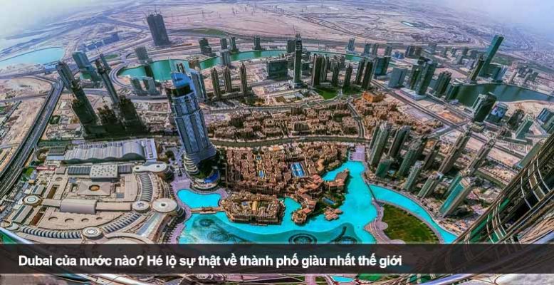 Dubai của nước nào? Hé lộ sự thật về thành phố giàu nhất thế giới
