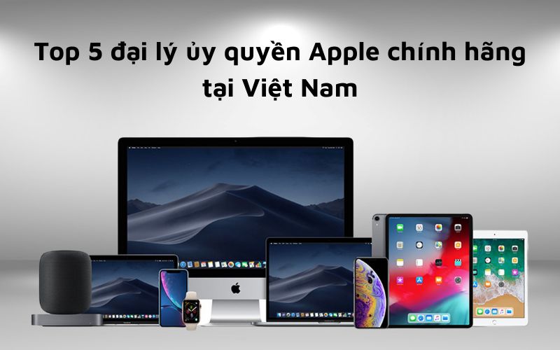 Top 5 đại lý ủy quyền Apple được lựa chọn nhiều nhất hiện nay